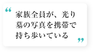 お客様の声3「家族全員が、光り墓の写真を携帯で持ち歩いている」